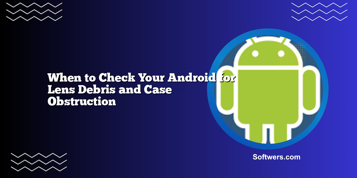 When to Check Your Android for Lens Debris and Case Obstruction